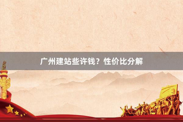 广州建站些许钱？性价比分解