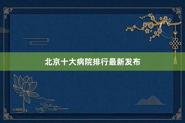 北京十大病院排行最新发布