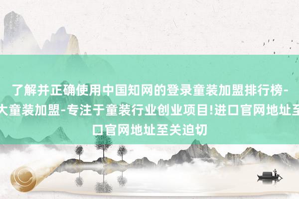 了解并正确使用中国知网的登录童装加盟排行榜-全国十大童装加盟-专注于童装行业创业项目!进口官网地址至关迫切